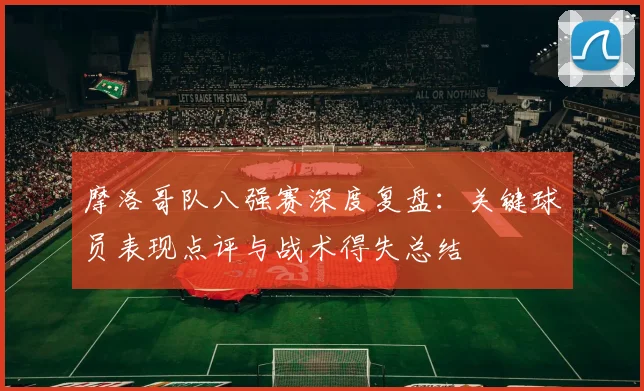 摩洛哥队八强赛深度复盘：关键球员表现点评与战术得失总结