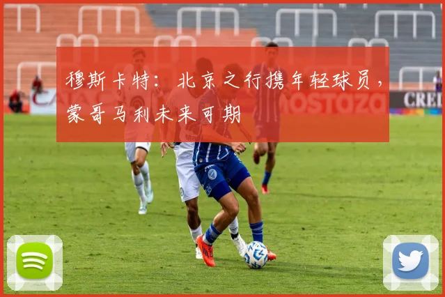 穆斯卡特：北京之行携年轻球员，蒙哥马利未来可期