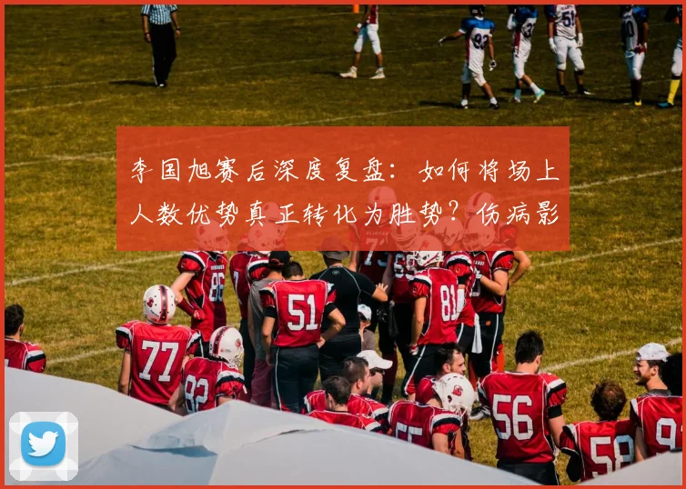 李国旭赛后深度复盘：如何将场上人数优势真正转化为胜势？伤病影响下的战术思考