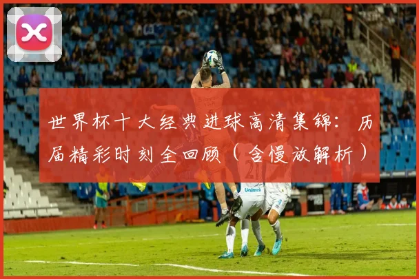 世界杯十大经典进球高清集锦：历届精彩时刻全回顾（含慢放解析）