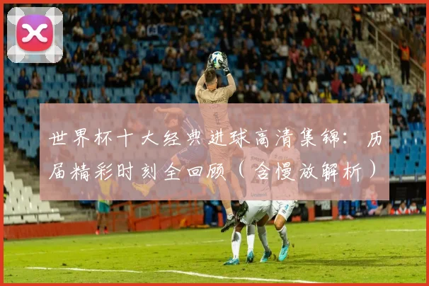 世界杯十大经典进球高清集锦：历届精彩时刻全回顾（含慢放解析）