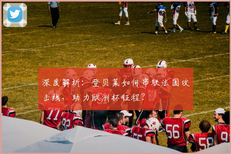 深度解析：登贝莱如何串联法国攻击线，助力欧洲杯征程？