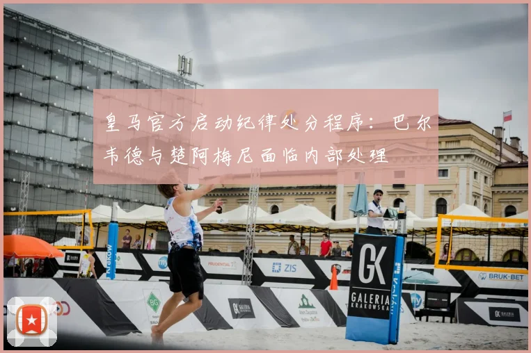 皇马官方启动纪律处分程序：巴尔韦德与楚阿梅尼面临内部处理