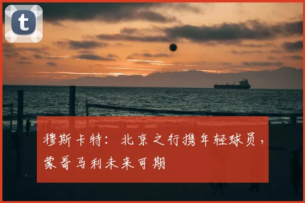 穆斯卡特:北京之行携年轻球员,蒙哥马利未来可期