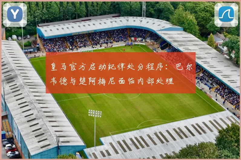 皇马官方启动纪律处分程序：巴尔韦德与楚阿梅尼面临内部处理